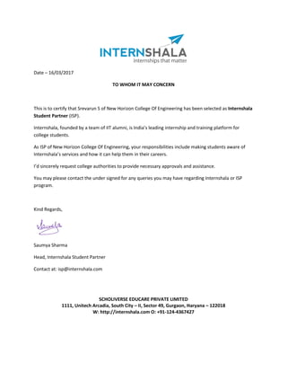 Date – 16/03/2017
TO WHOM IT MAY CONCERN
This is to certify that Srevarun S of New Horizon College Of Engineering has been selected as Internshala
Student Partner (ISP).
Internshala, founded by a team of IIT alumni, is India’s leading internship and training platform for
college students.
As ISP of New Horizon College Of Engineering, your responsibilities include making students aware of
Internshala’s services and how it can help them in their careers.
I’d sincerely request college authorities to provide necessary approvals and assistance.
You may please contact the under signed for any queries you may have regarding Internshala or ISP
program.
Kind Regards,
Saumya Sharma
Head, Internshala Student Partner
Contact at: isp@internshala.com
SCHOLIVERSE EDUCARE PRIVATE LIMITED
1111, Unitech Arcadia, South City – II, Sector 49, Gurgaon, Haryana – 122018
W: http://internshala.com O: +91-124-4367427
 