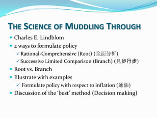 THE SCIENCE OF MUDDLING THROUGH
 Charles E. Lindblom
 2 ways to formulate policy
 Rational-Comprehensive (Root) (全面分析)
 Successive Limited Comparison (Branch) (見步行步)
 Root vs. Branch
 Illustrate with examples
 Formulate policy with respect to inflation (通漲)
 Discussion of the ‘best’ method (Decision making)
 