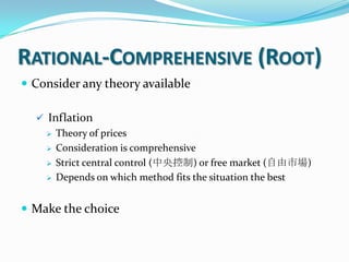 RATIONAL-COMPREHENSIVE (ROOT)
 Consider any theory available
 Inflation
 Theory of prices
 Consideration is comprehensive
 Strict central control (中央控制) or free market (自由市場)
 Depends on which method fits the situation the best
 Make the choice
 