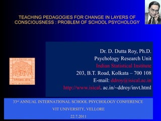 TEACHING PEDAGOGIES FOR CHANGE IN LAYERS OF CONSCIOUSNESS : PROBLEM OF SCHOOL PSYCHOLOGY Dr. D. Dutta Roy, Ph.D. Psychology Research Unit Indian Statistical Institute 203, B.T. Road, Kolkata – 700 108 E-mail:  [email_address] http:// www.isical . ac.in/~ddroy/invt.html 33 rd  ANNUAL INTERNATIONAL SCHOOL PSYCHOLOGY CONFERENCE   VIT UNIVERSITY, VELLORE 22.7.2011 