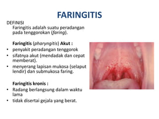 FARINGITIS
DEFINISI
Faringitis adalah suatu peradangan
pada tenggorokan (faring).
Faringitis (pharyngitis) Akut :
• penyakit peradangan tenggorok
• sifatnya akut (mendadak dan cepat
memberat).
• menyerang lapisan mukosa (selaput
lendir) dan submukosa faring.
Faringitis kronis :
• Radang berlangsung dalam waktu
lama
• tidak disertai gejala yang berat.
 