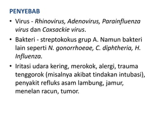 PENYEBAB
• Virus - Rhinovirus, Adenovirus, Parainfluenza
virus dan Coxsackie virus.
• Bakteri - streptokokus grup A. Namun bakteri
lain seperti N. gonorrhoeae, C. diphtheria, H.
Influenza.
• Iritasi udara kering, merokok, alergi, trauma
tenggorok (misalnya akibat tindakan intubasi),
penyakit refluks asam lambung, jamur,
menelan racun, tumor.
 