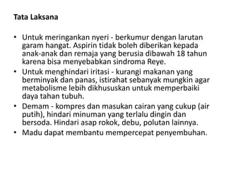 Tata Laksana
• Untuk meringankan nyeri - berkumur dengan larutan
garam hangat. Aspirin tidak boleh diberikan kepada
anak-anak dan remaja yang berusia dibawah 18 tahun
karena bisa menyebabkan sindroma Reye.
• Untuk menghindari iritasi - kurangi makanan yang
berminyak dan panas, istirahat sebanyak mungkin agar
metabolisme lebih dikhususkan untuk memperbaiki
daya tahan tubuh.
• Demam - kompres dan masukan cairan yang cukup (air
putih), hindari minuman yang terlalu dingin dan
bersoda. Hindari asap rokok, debu, polutan lainnya.
• Madu dapat membantu mempercepat penyembuhan.
 