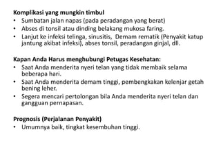 Komplikasi yang mungkin timbul
• Sumbatan jalan napas (pada peradangan yang berat)
• Abses di tonsil atau dinding belakang mukosa faring.
• Lanjut ke infeksi telinga, sinusitis, Demam rematik (Penyakit katup
jantung akibat infeksi), abses tonsil, peradangan ginjal, dll.
Kapan Anda Harus menghubungi Petugas Kesehatan:
• Saat Anda menderita nyeri telan yang tidak membaik selama
beberapa hari.
• Saat Anda menderita demam tinggi, pembengkakan kelenjar getah
bening leher.
• Segera mencari pertolongan bila Anda menderita nyeri telan dan
gangguan pernapasan.
Prognosis (Perjalanan Penyakit)
• Umumnya baik, tingkat kesembuhan tinggi.
 