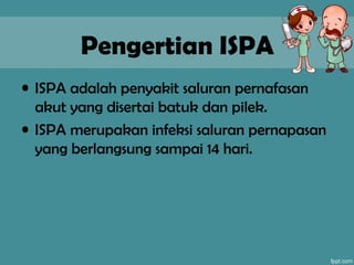 Pengertian ISPA
• ISPA adalah penyakit saluran pernafasan
akut yang disertai batuk dan pilek.
• ISPA merupakan infeksi saluran pernapasan
yang berlangsung sampai 14 hari.
 