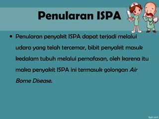 Penularan ISPA
• Penularan penyakit ISPA dapat terjadi melalui
udara yang telah tercemar, bibit penyakit masuk
kedalam tubuh melalui pernafasan, oleh karena itu
maka penyakit ISPA ini termasuk golongan Air
Borne Disease.
 