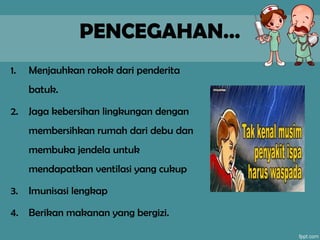 PENCEGAHAN…
1. Menjauhkan rokok dari penderita
batuk.
2. Jaga kebersihan lingkungan dengan
membersihkan rumah dari debu dan
membuka jendela untuk
mendapatkan ventilasi yang cukup
3. Imunisasi lengkap
4. Berikan makanan yang bergizi.
 