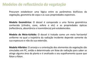 Procuram estabelecer uma lógica entre os parâmetros biofísicos da
vegetação, geometria de copa e as suas propriedades espectrais.
Modelo Geométrico: O dossel é comparado a uma forma geométrica
conhecida (cilindro, cone, esfera e etc) e as propriedades ópticas
(reflectância, absortância e tranmitância) pré-estabelecidos.
Modelo de Meio-túrbido: O dossel é tratado como um meio horizontal
uniforme no qual a trajetória da radiação incidente depende somente da
sua espessura e não da sua extensão.
Modelo Híbridos: O arranjo e a orientação dos elementos da vegetação são
simulados em PC, então e determinado um feixe de radiação para saber se
atinge alguma área da planta e é analisado o seu espalhamento quase que
fóton a fóton.

 