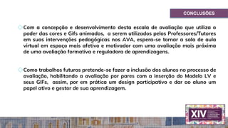CONCLUSÕES
◇Com a concepção e desenvolvimento desta escala de avaliação que utiliza o
poder das cores e Gifs animados, a serem utilizados pelos Professores/Tutores
em suas intervenções pedagógicas nos AVA, espera-se tornar a sala de aula
virtual em espaço mais afetivo e motivador com uma avaliação mais próxima
de uma avaliação formativa e reguladora de aprendizagens.
◇Como trabalhos futuros pretende-se fazer a inclusão dos alunos no processo de
avaliação, habilitando a avaliação por pares com a inserção do Modelo LV e
seus GIFs, assim, por em prática um design participativo e dar ao aluno um
papel ativo e gestor de sua aprendizagem.
 