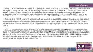 ◇Leite E. A. M., Machado A., Sales G. L., Zednik H., Maia S. M. (2015) Distance Education Evaluation: An
Analysis of the β Factor from LV Model Subjectivity. In: Rocha A., Correia A., Costanzo S., Reis L. (eds)
New Contributions in Information Systems and Technologies. Advances in Intelligent Systems and
Computing, vol 353. Springer, Cham. Disponível em: https://goo.gl/jiAxdK Acessado em: 21 Jun 2018.
◇SALES, G. L. (2010) Learning Vectors (LV): um modelo de avaliação da aprendizagem em EaD online
aplicando métricas não-lineares. Tese Doutorado. Departamento de Engenharia de Teleinformática.
Universidade Federal do Ceará. 239f. Disponível em: < https://goo.gl/2ULNJU > Acessado em: 08 Maio
2018.
◇SALES, Gilvandenys Leite; BARROSO, Giovanni Cordeiro; SOARES, José Marques. Learning Vectors
(LV): A Procedural Assessment Model with Non-Linear Measurement of Learning in Distance Education
Online. Brazilian Journal of Computers in Education, [S.l.], p. 60, apr. 2012. ISSN 2317-6121. Available
at: <http://www.br-ie.org/pub/index.php/rbie/article/view/1368>. Date accessed: 20 june 2018.
doi:http://dx.doi.org/10.5753/rbie.2012.20.1.60
REFERÊNCIAS
 