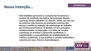 Nossa Intenção...
◇Este trabalho apresenta a evolução da ferramenta e
modelo de avaliação formativa, denominado Modelo
Learning Vectors (Modelo LV) (SALES, 2010), que faz uso
de métricas não-lineares na avaliação contínua dos
alunos e auxilia na redução da sobrecarga de trabalho
dos Professores/Tutores. O Modelo LV tem princípios
fundamentados na interação e vai além de escalas
numéricas ao envolver a dimensão qualitativa, a
subjetividade e a possibilidade da multiplicidade de
critérios avaliativos, o que justifica o modelo matemático
vetorial com seus Vetores-Aprendizagem.
INTRODUÇÃO
 