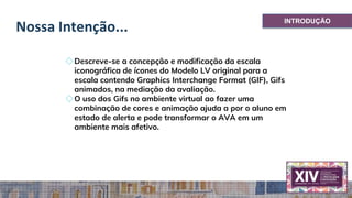Nossa Intenção...
◇Descreve-se a concepção e modificação da escala
iconográfica de ícones do Modelo LV original para a
escala contendo Graphics Interchange Format (GIF), Gifs
animados, na mediação da avaliação.
◇O uso dos Gifs no ambiente virtual ao fazer uma
combinação de cores e animação ajuda a por o aluno em
estado de alerta e pode transformar o AVA em um
ambiente mais afetivo.
INTRODUÇÃO
 