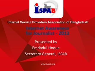 www.ispab.org
Internet Service Providers Association of Bangladesh
Internet Awareness
for Journalist - 2013
Presented by
Emdadul Hoque
Secretary General, ISPAB
 