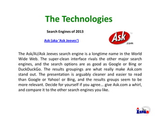 The Technologies
Search Engines of 2013
The Ask/AJ/Ask Jeeves search engine is a longtime name in the World
Wide Web. The ...