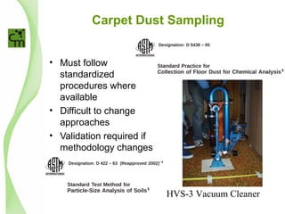 Carpet Dust Sampling
• Must follow
standardized
procedures where
available
• Difficult to change
approaches
• Validation required if
methodology changes
Designation: D 5438 – 05
Standard Practice for
Collection of Floor Dust for Chemical Analysis1
This standard is issued under the ﬁxed designation D 5438; the number immediately following the desig
original adoption or, in the case of revision, the year of last revision. A number in parentheses indicates th
superscript epsilon (e) indicates an editorial change since the last revision or reapproval.
1. Scope
1.1 This practice covers a procedure for the collection of a
sample of dust from carpets and bare ﬂoors that can be
analyzed for lead, pesticides, or other chemical compounds and
elements.
1.2 This practice is applicable to a variety of carpeted and
bare ﬂoor surfaces. It has been tested for level loop and plush
pile carpets and bare wood ﬂoors, speciﬁcally.
1.3 This practice is not intended for the collection and
evaluation of dust for the presence of asbestos ﬁbers.
1.4 The values stated in SI units are to be regarded as the
standard.
1.5 This standard does not purport to address all of the
safety concerns, if any, associated with its use. It is the
responsibility of the user of this standard to establish appro-
priate safety and health practices and determine the applica-
bility of regulatory limitations prior to use.
2. Referenced Documents
2.1 ASTM Standards: 2
D 422 Test Method for Particle-Size Analysis of Soils
D 1356 Terminology Relating to Sampling and Analysis of
Atmospheres
E 1 Speciﬁcation for ASTM Thermometers
E 337 Test Method for Measuring Humidity with a Psy-
larger, embedded in carpet
household vacuum cleaners
3.1.2 surface dust—soil
proximately 5-µm equivalen
adhering to ﬂoor surfaces a
hold vacuum cleaners.
4. Summary of Practice
4.1 The sampling metho
from work published in Rob
(4).
4.2 Particulate matter is
ﬂoor by means of vacuu
through a sampling nozzle
and the particles are separat
cyclone is designed to effic
approximately 5-µm mean
However, much smaller par
efficiencies. The sampling
and suction adjustments to
air velocity for the removal
and bare ﬂoor surfaces, so
be repeated.
NOTE 1—Side-by-side compa
upright vacuum cleaner revealed
Designation: D 422 – 63 (Reapproved 2002)e 1
Standard Test Method for
Particle-Size Analysis of Soils1
This standard is issued under the ﬁxed designation D 422; the number immediately following the designation indicates the year of
original adoption or, in the case of revision, the year of last revision. A number in parentheses indicates the year of last reapproval. A
superscript epsilon (e) indicates an editorial change since the last revision or reapproval.
HVS-3 Vacuum Cleaner
 