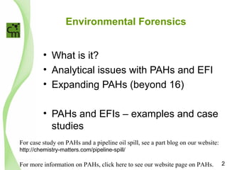 Environmental Forensics
• What is it?
• Analytical issues with PAHs and EFI
• Expanding PAHs (beyond 16)
• PAHs and EFIs – examples and case
studies
2
For case study on PAHs and a pipeline oil spill, see a part blog on our website:
http://chemistry-matters.com/pipeline-spill/
For more information on PAHs, click here to see our website page on PAHs.
 
