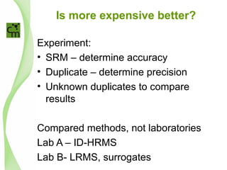 Is more expensive better?
Experiment:
• SRM – determine accuracy
• Duplicate – determine precision
• Unknown duplicates to compare
results
Compared methods, not laboratories
Lab A – ID-HRMS
Lab B- LRMS, surrogates
 