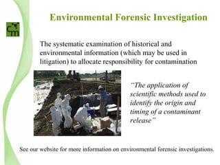 Environmental Forensic Investigation
The systematic examination of historical and
environmental information (which may be used in
litigation) to allocate responsibility for contamination
“The application of
scientific methods used to
identify the origin and
timing of a contaminant
release”
See our website for more information on environmental forensic investigations.
 