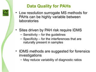 Data Quality for PAHs
• Low resolution surrogate MS methods for
PAHs can be highly variable between
laboratories
• Sites driven by PAH risk require IDMS
– Sensitivity – for the guidelines
– Specificity – for the interferences that are
naturally present in samples
• IDMS methods are suggested for forensics
investigations
– May reduce variability of diagnostic ratios
 
