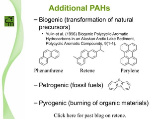 Additional PAHs
– Biogenic (transformation of natural
precursors)
• Yulin et al. (1996) Biogenic Polycyclic Aromatic
Hydrocarbons in an Alaskan Arctic Lake Sediment,
Polycyclic Aromatic Compounds, 9(1-4).
– Petrogenic (fossil fuels)
– Pyrogenic (burning of organic materials)
Phenanthrene Retene Perylene
Click here for past blog on retene.
 