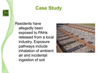Case Study
Residents have
allegedly been
exposed to PAHs
released from a local
industry. Exposure
pathways include
inhalation of ambient
air and incidental
ingestion of soil
 