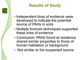 Results of Study
–Independent lines of evidence were
developed to indicate the potential
source of PAHs in soils
–Multiple forensic techniques supported
these lines of evidence
–Conclusion: PAHs found at residence
shared similar properties to those of
human habitation or background
– Not similar to the suspected source
 