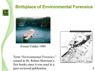 Birthplace of Environmental Forensics
Exxon Valdez 1989
Term “Environmental Forensics”
coined in Dr. Robert Morrison’s
first books since it was used in a
peer reviewed publication. 5
 