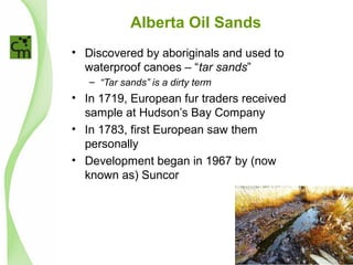Alberta Oil Sands
• Discovered by aboriginals and used to
waterproof canoes – “tar sands”
– “Tar sands” is a dirty term
• In 1719, European fur traders received
sample at Hudson’s Bay Company
• In 1783, first European saw them
personally
• Development began in 1967 by (now
known as) Suncor
 