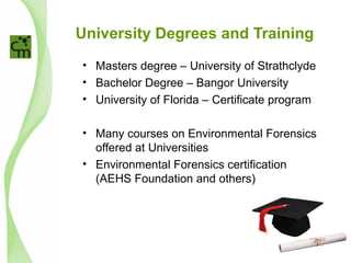 University Degrees and Training
• Masters degree – University of Strathclyde
• Bachelor Degree – Bangor University
• University of Florida – Certificate program
• Many courses on Environmental Forensics
offered at Universities
• Environmental Forensics certification
(AEHS Foundation and others)
 