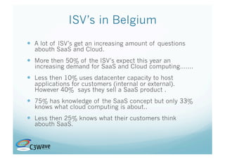 ISV’s in Belgium
  A lot of ISV’s get an increasing amount of questions
  abouth SaaS and Cloud.
  More then 50% of the ISV’s expect this year an
  increasing demand for SaaS and Cloud computing…….
  Less then 10% uses datacenter capacity to host
  applications for customers (internal or external).
  However 40% says they sell a SaaS product .
  75% has knowledge of the SaaS concept but only 33%
  knows what cloud computing is about..
  Less then 25% knows what their customers think
  abouth SaaS.
 