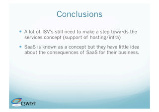 Conclusions

  A lot of ISV’s still need to make a step towards the
  services concept (support of hosting/infra)

  SaaS is known as a concept but they have little idea
  about the consequences of SaaS for their business.
 