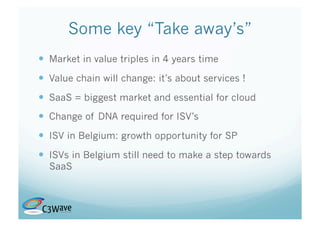 Some key “Take away’s”
  Market in value triples in 4 years time
  Value chain will change: it’s about services !
  SaaS = biggest market and essential for cloud
  Change of DNA required for ISV’s
  ISV in Belgium: growth opportunity for SP
  ISVs in Belgium still need to make a step towards
  SaaS
 