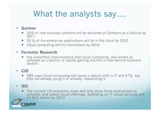 What the analysts say….
  Gartner
    25% of new business software will be delivered as Software as a Service by
     2011
    20 % of the enterprise applications will be in the cloud by 2012
    Cloud computing will hit mainstream by 2014

  Forrester Research
    has unearthed more evidence that cloud computing, also known as
     software as a service, is rapidly gaining traction in new vertical business
     sectors

  CIO
    58% says cloud computing will cause a radical shift in IT and 47% say
     they are already using it or actively researching it

  IDC
    The current US economic woes will only drive more enterprises to
     consider and adopt cloud offerings. Spending on IT cloud services will
     hit $42 billion by 2012
 