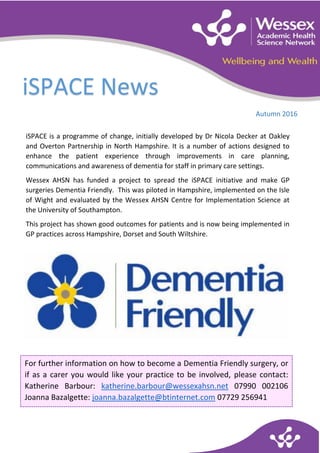 iSpace News – Autumn 2016
I iSPACE News
Autumn 2016
For further information on how to become a Dementia Friendly surgery, or
if as a carer you would like your practice to be involved, please contact:
Katherine Barbour: katherine.barbour@wessexahsn.net 07990 002106
Joanna Bazalgette: joanna.bazalgette@btinternet.com 07729 256941
iSPACE is a programme of change, initially developed by Dr Nicola Decker at Oakley
and Overton Partnership in North Hampshire. It is a number of actions designed to
enhance the patient experience through improvements in care planning,
communications and awareness of dementia for staff in primary care settings.
Wessex AHSN has funded a project to spread the iSPACE initiative and make GP
surgeries Dementia Friendly. This was piloted in Hampshire, implemented on the Isle
of Wight and evaluated by the Wessex AHSN Centre for Implementation Science at
the University of Southampton.
This project has shown good outcomes for patients and is now being implemented in
GP practices across Hampshire, Dorset and South Wiltshire.
 