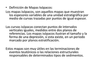 • Definición de Mapas Isópacos: 
Los mapas isópacos, son aquellos mapas que muestran 
los espesores variables de una unidad estratigráfica por 
medio de curvas trazadas por puntos de igual espesor. 
Las curvas isópacas conectan puntos de intervalos 
verticales iguales, medidos entre dos planos de 
referencias. Los mapas isópacos ilustran el tamaño y la 
forma de una depresión, si esta existe, en un periodo 
marcado por planos estratificación. 
Estos mapas son muy útiles en las terminaciones de 
eventos teutónicos o las relaciones estructurales 
responsables de determinados tipos de sedimentos. 
 