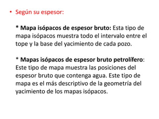 • Según su espesor: 
* Mapa isópacos de espesor bruto: Esta tipo de 
mapa isópacos muestra todo el intervalo entre el 
tope y la base del yacimiento de cada pozo. 
* Mapas isópacos de espesor bruto petrolífero: 
Este tipo de mapa muestra las posiciones del 
espesor bruto que contenga agua. Este tipo de 
mapa es el más descriptivo de la geometría del 
yacimiento de los mapas isópacos. 
