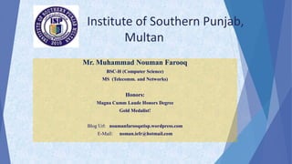 Institute of Southern Punjab,
Multan
Mr. Muhammad Nouman Farooq
BSC-H (Computer Science)
MS (Telecomm. and Networks)
Honors:
Magna Cumm Laude Honors Degree
Gold Medalist!
Blog Url: noumanfarooqatisp.wordpress.com
E-Mail: noman.iefr@hotmail.com
 