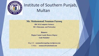 Institute of Southern Punjab,
Multan
Mr. Muhammad Nouman Farooq
BSC-H (Computer Science)
MS (Telecomm. and Networks)
Honors:
Magna Cumm Laude Honors Degree
Gold Medalist!
Blog Url: noumanfarooqatisp.wordpress.com
E-Mail: noman.iefr@hotmail.com
 