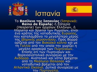 ΙσπανίαΙσπανία
ΤοΤο Βασίλειο της ΙσπανίαςΒασίλειο της Ισπανίας ((ΙσπανικάΙσπανικά::
Reino de EspañaReino de España) ή Εσπερία) ή Εσπερία
((HesperiaHesperia) των αρχαίων Ελλήνων, ή) των αρχαίων Ελλήνων, ή
HispaniaHispania καικαι SpaniaSpania των Ρωμαίων, είναιτων Ρωμαίων, είναι
ένα κράτος της νοτιοδυτικήςένα κράτος της νοτιοδυτικής ΕυρώπηςΕυρώπης,,
που καταλαμβάνει το μεγαλύτερο μέροςπου καταλαμβάνει το μεγαλύτερο μέρος
τηςτης Ιβηρικής χερσονήσουΙβηρικής χερσονήσου. Προς Βορρά. Προς Βορρά
ορίζεται από τονορίζεται από τον Βισκαϊκό κόλποΒισκαϊκό κόλπο και μεκαι με
τητη ΓαλλίαΓαλλία από την οποία την χωρίζει ηαπό την οποία την χωρίζει η
μεγάλη οροσειρά τωνμεγάλη οροσειρά των ΠυρηναίωνΠυρηναίων..
Επίσης επί των Πυρηναίων καιΕπίσης επί των Πυρηναίων και
Βορειοανατολικά συνορεύει με τηνΒορειοανατολικά συνορεύει με την
ΑνδόρραΑνδόρρα. Ανατολικά και νότια βρέχεται. Ανατολικά και νότια βρέχεται
από τηαπό τη Μεσόγειο ΘάλασσαΜεσόγειο Θάλασσα καικαι
νοτιοδυτικά βρέχεται από τοννοτιοδυτικά βρέχεται από τον
Ατλαντικό ΩκεανόΑτλαντικό Ωκεανό. Δυτικά συνορεύει με. Δυτικά συνορεύει με
τηντην ΠορτογαλίαΠορτογαλία..
 