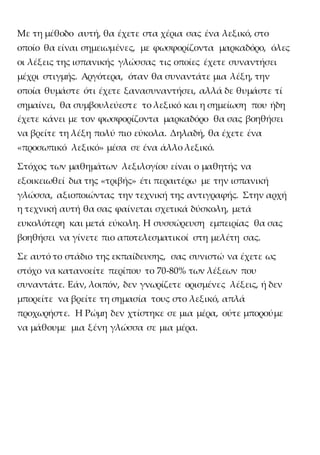 Με τη μέθοδο αυτή, θα έχετε στα χέρια σας ένα λεξικό, στο
οποίο θα είναι σημειωμένες, με φωσφορίζοντα μαρκαδόρο, όλες
οι λέξεις της ισπανικής γλώσσας τις οποίες έχετε συναντήσει
μέχρι στιγμής. Αργότερα, όταν θα συναντάτε μια λέξη, την
οποία θυμάστε ότι έχετε ξανασυναντήσει, αλλά δε θυμάστε τί
σημαίνει, θα συμβουλεύεστε το λεξικό και η σημείωση που ήδη
έχετε κάνει με τον φωσφορίζοντα μαρκαδόρο θα σας βοηθήσει
να βρείτε τη λέξη πολύ πιο εύκολα. Δηλαδή, θα έχετε ένα
«προσωπικό λεξικό» μέσα σε ένα άλλο λεξικό.
Στόχος των μαθημάτων λεξιλογίου είναι ο μαθητής να
εξοικειωθεί δια της «τριβής» έτι περαιτέρω με την ισπανική
γλώσσα, αξιοποιώντας την τεχνική της αντιγραφής. Στην αρχή
η τεχνική αυτή θα σας φαίνεται σχετικά δύσκολη, μετά
ευκολότερη και μετά εύκολη. Η συσσώρευση εμπειρίας θα σας
βοηθήσει να γίνετε πιο αποτελεσματικοί στη μελέτη σας.
Σε αυτό το στάδιο της εκπαίδευσης, σας συνιστώ να έχετε ως
στόχο να κατανοείτε περίπου το 70-80% των λέξεων που
συναντάτε. Εάν, λοιπόν, δεν γνωρίζετε ορισμένες λέξεις, ή δεν
μπορείτε να βρείτε τη σημασία τους στο λεξικό, απλά
προχωρήστε. Η Ρώμη δεν χτίστηκε σε μια μέρα, ούτε μπορούμε
να μάθουμε μια ξένη γλώσσα σε μια μέρα.
 