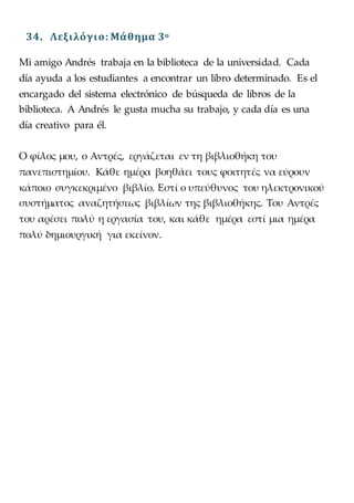 34. Λεξιλόγιο: Μάθημα 3o
Mi amigo Andrés trabaja en la biblioteca de la universidad. Cada
día ayuda a los estudiantes a encontrar un libro determinado. Es el
encargado del sistema electrónico de búsqueda de libros de la
biblioteca. A Andrés le gusta mucha su trabajo, y cada día es una
día creativo para él.
Ο φίλος μου, ο Αντρές, εργάζεται εν τη βιβλιοθήκη του
πανεπιστημίου. Κάθε ημέρα βοηθάει τους φοιτητές να εύρουν
κάποιο συγκεκριμένο βιβλίο. Εστί ο υπεύθυνος του ηλεκτρονικού
συστήματος αναζητήσεως βιβλίων της βιβλιοθήκης. Του Αντρές
του αρέσει πολύ η εργασία του, και κάθε ημέρα εστί μια ημέρα
πολύ δημιουργική για εκείνον.
 