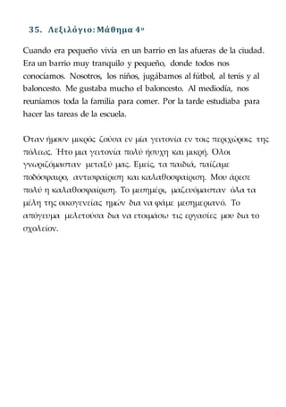 35. Λεξιλόγιο: Μάθημα 4o
Cuando era pequeño vivía en un barrio en las afueras de la ciudad.
Era un barrio muy tranquilo y pequeño, donde todos nos
conocíamos. Nosotros, los niños, jugábamos al fútbol, al tenis y al
baloncesto. Me gustaba mucho el baloncesto. Al mediodía, nos
reuníamos toda la familia para comer. Por la tarde estudiaba para
hacer las tareas de la escuela.
Όταν ήμουν μικρός ζούσα εν μία γειτονία εν τοις περιχώροις της
πόλεως. Ήτο μια γειτονία πολύ ήσυχη και μικρή. Όλοι
γνωριζόμασταν μεταξύ μας. Εμείς, τα παιδιά, παίζαμε
ποδόσφαιρο, αντισφαίριση και καλαθοσφαίριση. Μου άρεσε
πολύ η καλαθοσφαίριση. Το μεσημέρι, μαζευόμασταν όλα τα
μέλη της οικογενείας ημών δια να φάμε μεσημεριανό. Το
απόγευμα μελετούσα δια να ετοιμάσω τις εργασίες μου δια το
σχολείον.
 