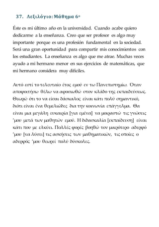 37. Λεξιλόγιο: Μάθημα 6o
Éste es mi último año en la universidad. Cuando acabe quiero
dedicarme a la enseñanza. Creo que ser profesor es algo muy
importante porque es una profesión fundamental en la sociedad.
Será una gran oportunidad para compartir mis conocimientos con
los estudiantes. La enseñanza es algo que me atrae. Muchas veces
ayudo a mi hermano menor en sus ejercicios de matemáticas, que
mi hermano considera muy difíciles.
Αυτό εστί το τελευταίο έτος εμού εν τω Πανεπιστημίω. Όταν
αποφοιτήσω θέλω να αφοσιωθώ στον κλάδο της εκπαιδεύσεως.
Θεωρώ ότι το να είσαι δάσκαλος είναι κάτι πολύ σημαντικό,
διότι είναι ένα θεμελιώδες δια την κοινωνία επάγγελμα. Θα
είναι μια μεγάλη ευκαιρία [για εμένα] να μοιραστώ τις γνώσεις
’μου μετά των μαθητών εμού. Η διδασκαλία [εκπαίδευση] είναι
κάτι που με ελκύει. Πολλές φορές βοηθώ τον μικρότερο αδερφό
’μου [να λύσει] τις ασκήσεις των μαθηματικών, τις οποίες ο
αδερφός ’μου θεωρεί πολύ δύσκολες.
 