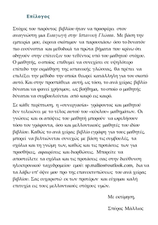 Επίλογος
Στόχος του παρόντος βιβλίου ήταν να προσφέρει στον
αναγνώστη μια Εισαγωγή στην Ισπανική Γλώσσα. Με βάση την
εμπειρία μου, έκρινα σκόπιμον να παρουσιάσω όσο το δυνατόν
πιο ευσύνοπτα και μεθοδικά τα πρώτα βήματα που κρίνω ότι
οδηγούν στην επίτευξιν του τεθέντος υπό του μαθητού στόχου.
Ο μαθητής, ο οποίος επιθυμεί να συνεχίσει σε υψηλότερο
επίπεδο την εκμάθηση της ισπανικής γλώσσας, θα πρέπει να
επιλέξει την μέθοδο την οποία θεωρεί κατάλληλη για τον σκοπό
αυτό. Και στην προσπάθεια αυτή, ως τόσο, το ανά χείρας βιβλίο
δύναται να φανεί χρήσιμον, ως βοήθημα, το οποίο ο μαθητής
δύναται να συμβουλεύεται από καιρό εις καιρό.
Σε κάθε περίπτωση, η «συνεργασία» γράφοντος και μαθητού
δεν τελειώνει με το τέλος αυτού του «κύκλου» μαθημάτων. Οι
γνώσεις και οι απόψεις του μαθητή μπορούν να ωφελήσουν
τόσο τον γράφοντα, όσο και μελλοντικούς μαθητές του ιδίου
βιβλίου. Καθώς το ανά χείρας βιβλίο εγράφη για τους μαθητές,
μπορεί να βελτιώνεται συνεχώς με βάση τις συμβουλές, τα
σχόλια και τη γνώμη των, καθώς και τις προτάσεις των για
προσθήκες, αφαιρέσεις και διορθώσεις. Μπορείτε να
αποστείλετε τα σχόλια και τις προτάσεις σας στην διεύθυνση
ηλεκτρονικού ταχυδρομείου εμού: sp.mallios@outlook.com, δια να
τα λάβω υπ’ όψιν μου προ της επανεκτυπώσεως του ανά χείρας
βιβλίου. Σας ευχαριστώ εκ των προτέρων και εύχομαι καλή
επιτυχία εις τους μελλοντικούς στόχους υμών.
Με εκτίμηση,
Σπύρος Μάλλιος
 