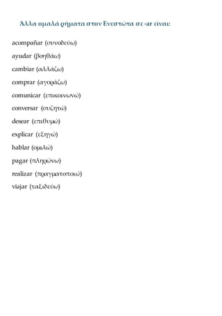 Άλλα ομαλά ρήματα στον Ενεστώτα σε -ar είναι:
acompañar (συνοδεύω)
ayudar (βοηθάω)
cambiar (αλλάζω)
comprar (αγοράζω)
comunicar (επικοινωνώ)
conversar (συζητώ)
desear (επιθυμώ)
explicar (εξηγώ)
hablar (ομιλώ)
pagar (πληρώνω)
realizar (πραγματοποιώ)
viajar (ταξιδεύω)
 