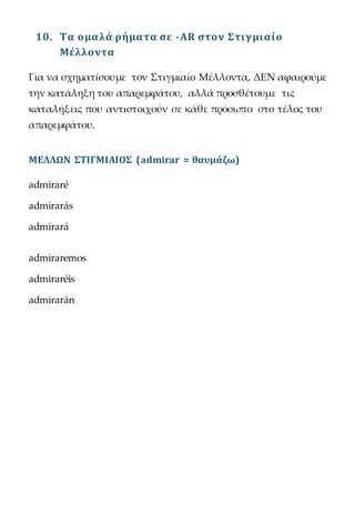 10. Τα ομαλά ρήματα σε -AR στον Στιγμιαίο
Μέλλοντα
Για να σχηματίσουμε τον Στιγμιαίο Μέλλοντα, ΔΕΝ αφαιρούμε
την κατάληξη του απαρεμφάτου, αλλά προσθέτουμε τις
καταλήξεις που αντιστοιχούν σε κάθε πρόσωπο στο τέλος του
απαρεμφάτου.
ΜΕΛΛΩΝ ΣΤΙΓΜΙΑΙΟΣ (admirar = θαυμάζω)
admiraré
admirarás
admirará
admiraremos
admiraréis
admirarán
 
