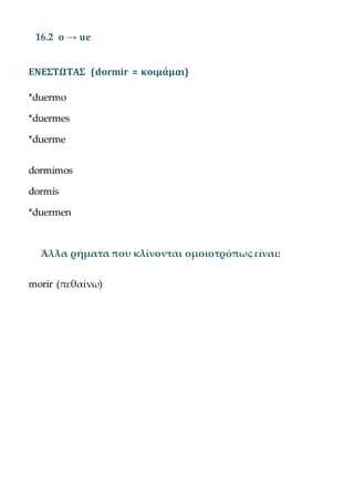 16.2 o → ue
ΕΝΕΣΤΩΤΑΣ (dormir = κοιμάμαι)
*duermo
*duermes
*duerme
dormimos
dormís
*duermen
Άλλα ρήματα που κλίνονται ομοιοτρόπως είναι:
morir (πεθαίνω)
 