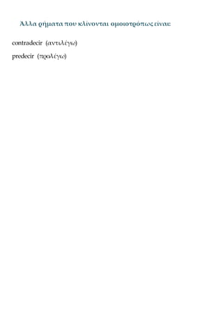 Άλλα ρήματα που κλίνονται ομοιοτρόπως είναι:
contradecir (αντιλέγω)
predecir (προλέγω)
 