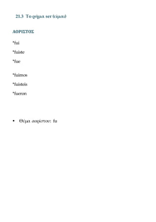 21.3 Το ρήμα ser (είμαι)
ΑΟΡΙΣΤΟΣ
*fui
*fuiste
*fue
*fuimos
*fuisteis
*fueron
 Θέμα αορίστου: fu
 