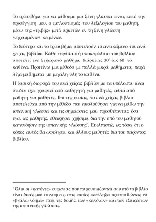 Το τρίτο βήμα για να μάθουμε μια ξένη γλώσσα είναι, κατά την
προσέγγιση μου, ο εμπλουτισμός του λεξιλογίου του μαθητή,
μέσω της «τριβής» μετά αρκετών εν τη ξένη γλώσση
γεγραμμένων κειμένων.
Το δεύτερο και το τρίτο βήμα αποτελούν το αντικείμενο του ανά
χείρας βιβλίου. Κάθε κεφάλαιο ή υποκεφάλαιο του βιβλίου
αποτελεί ένα ξεχωριστό μάθημα, διάρκειας 30΄ έως 60΄ το
καθένα. Προτείνω μια μέθοδο με πολλά μικρά μαθήματα, παρά
λίγα μαθήματα με μεγάλη ύλη το καθένα.
Η βασική διαφορά του ανά χείρας βιβλίου με τα υπόλοιπα είναι
ότι δεν έχει γραφτεί από καθηγητή για μαθητές, αλλά από
μαθητή για μαθητές. Επί της ουσίας, το ανά χείρας βιβλίο
αποτελείται από την μέθοδο που ακολούθησα για να μάθω την
ισπανική γλώσσα και τις σημειώσεις μου, προσθέτοντας όσα
εγώ, ως μαθητής, εθεώρησα χρήσιμα δια την υπό του μαθητού
κατανόησιν της ισπανικής γλώσσης*
. Ευελπιστώ, ως τόσο, ότι ο
κόπος αυτός θα ωφελήσει και άλλους μαθητές δια του παρόντος
βιβλίου.
* Όλοι οι «κανόνες» ευφωνίας που παρουσιάζονται σε αυτό το βιβλίο
είναι δικές μου επινοήσεις, στις οποίες κατέληξα προσπαθώντας να
«βγάλω νόημα» περί της δομής, των «κανόνων» και των εξαιρέσεων
της ισπανικής γλώσσας.
 